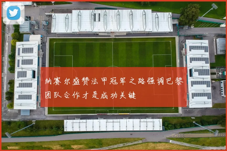 纳赛尔盛赞法甲冠军之路强调巴黎团队合作才是成功关键