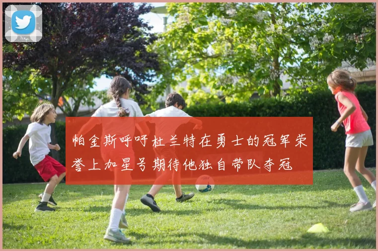 帕金斯呼吁杜兰特在勇士的冠军荣誉上加星号期待他独自带队夺冠