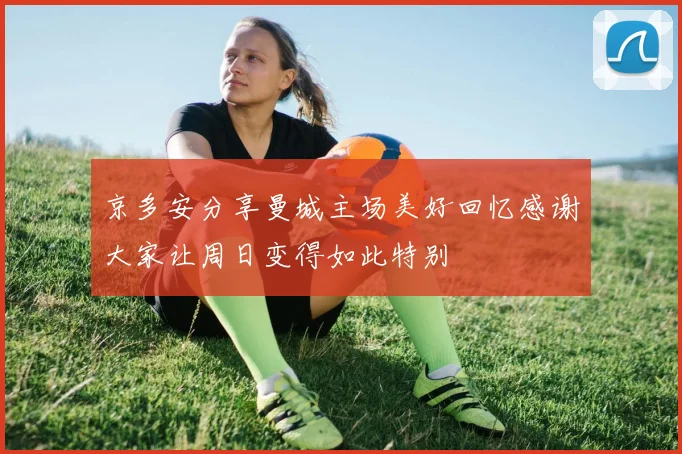 京多安分享曼城主场美好回忆感谢大家让周日变得如此特别