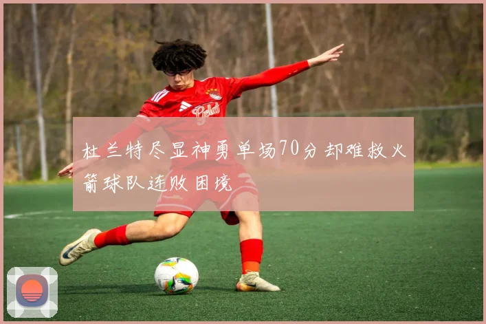 杜兰特尽显神勇单场70分却难救火箭球队连败困境