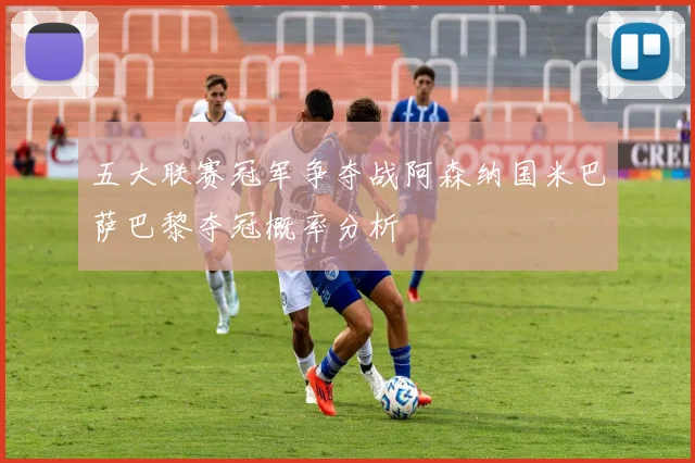 五大联赛冠军争夺战阿森纳国米巴萨巴黎夺冠概率分析