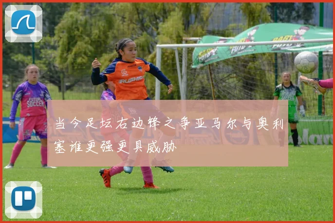 当今足坛右边锋之争亚马尔与奥利塞谁更强更具威胁