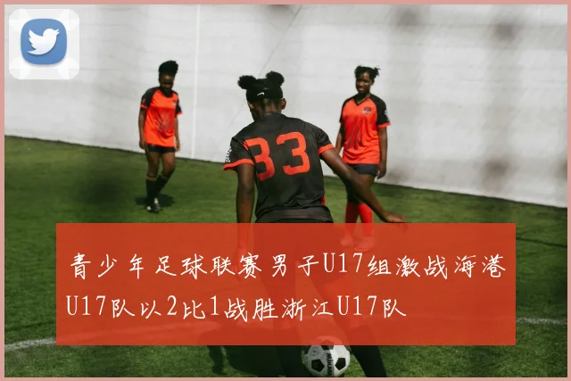 青少年足球联赛男子U17组激战海港U17队以2比1战胜浙江U17队